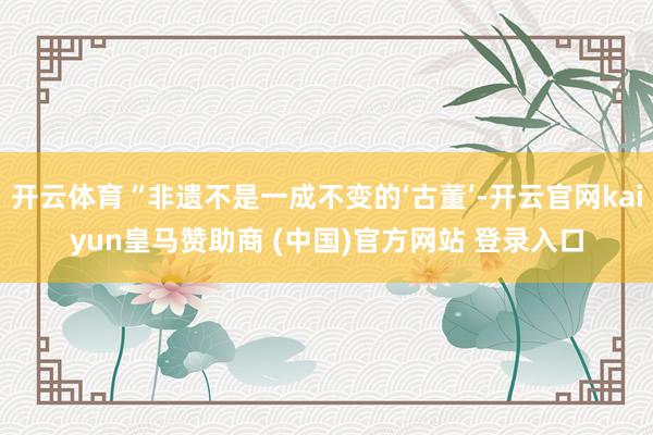 开云体育“非遗不是一成不变的‘古董’-开云官网kaiyun皇马赞助商 (中国)官方网站 登录入口