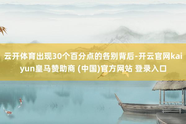 云开体育出现30个百分点的各别背后-开云官网kaiyun皇马赞助商 (中国)官方网站 登录入口