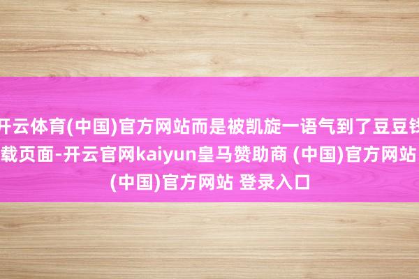 开云体育(中国)官方网站而是被凯旋一语气到了豆豆钱的APP下载页面-开云官网kaiyun皇马赞助商 (中国)官方网站 登录入口