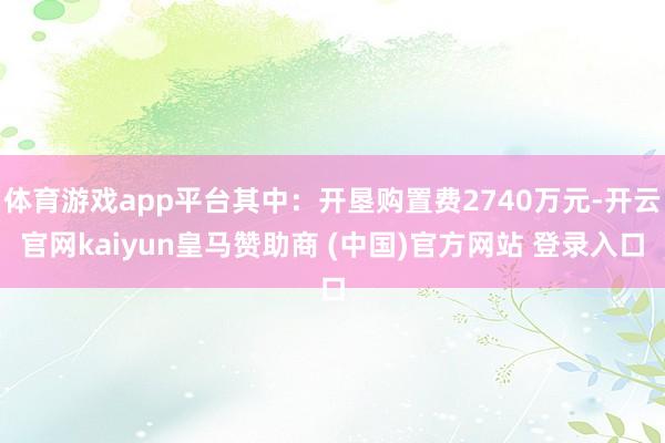 体育游戏app平台其中：开垦购置费2740万元-开云官网kaiyun皇马赞助商 (中国)官方网站 登录入口