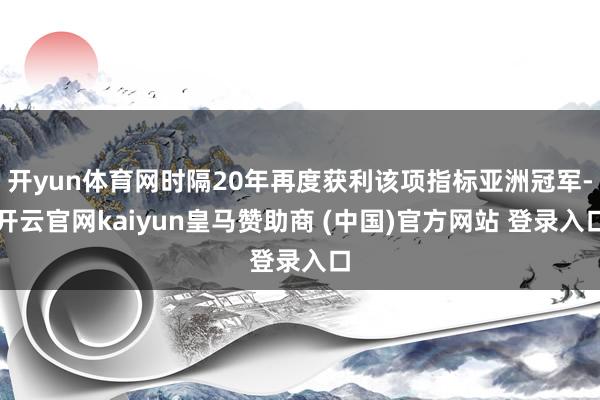 开yun体育网时隔20年再度获利该项指标亚洲冠军-开云官网kaiyun皇马赞助商 (中国)官方网站 登录入口