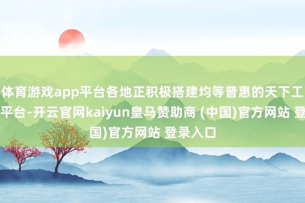 体育游戏app平台各地正积极搭建均等普惠的天下工作服务平台-开云官网kaiyun皇马赞助商 (中国)官方网站 登录入口