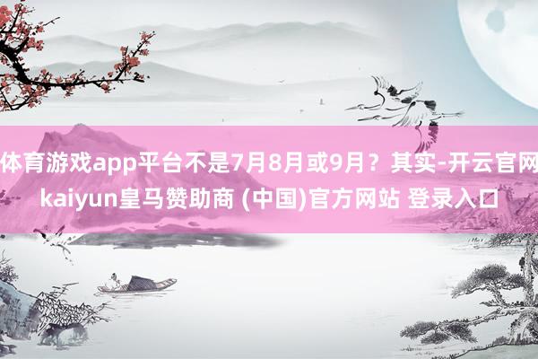 体育游戏app平台不是7月8月或9月？其实-开云官网kaiyun皇马赞助商 (中国)官方网站 登录入口