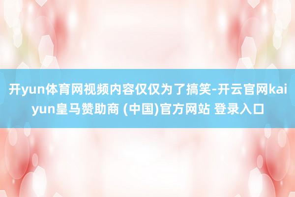 开yun体育网视频内容仅仅为了搞笑-开云官网kaiyun皇马赞助商 (中国)官方网站 登录入口