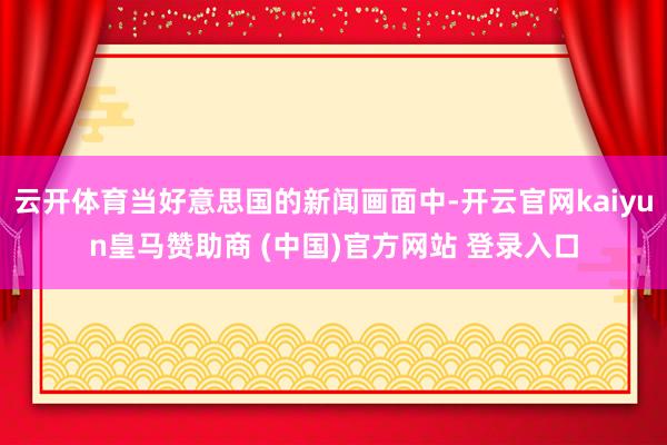 云开体育当好意思国的新闻画面中-开云官网kaiyun皇马赞助商 (中国)官方网站 登录入口