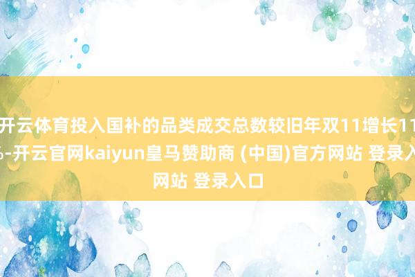 开云体育投入国补的品类成交总数较旧年双11增长116%-开云官网kaiyun皇马赞助商 (中国)官方网站 登录入口