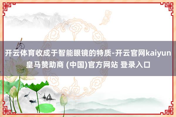 开云体育收成于智能眼镜的特质-开云官网kaiyun皇马赞助商 (中国)官方网站 登录入口
