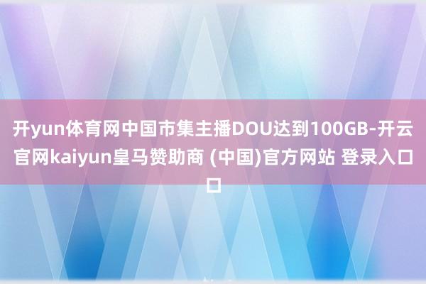 开yun体育网中国市集主播DOU达到100GB-开云官网kaiyun皇马赞助商 (中国)官方网站 登录入口