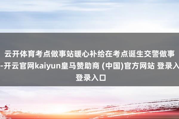 云开体育　　考点做事站暖心补给　　在考点诞生交警做事站-开云官网kaiyun皇马赞助商 (中国)官方网站 登录入口
