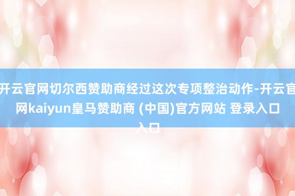 开云官网切尔西赞助商经过这次专项整治动作-开云官网kaiyun皇马赞助商 (中国)官方网站 登录入口