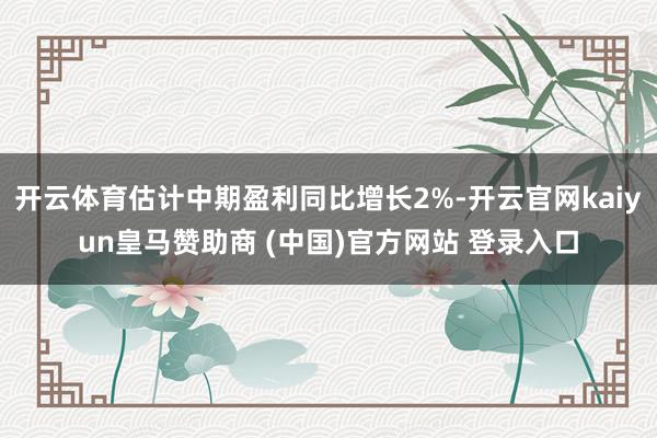 开云体育估计中期盈利同比增长2%-开云官网kaiyun皇马赞助商 (中国)官方网站 登录入口