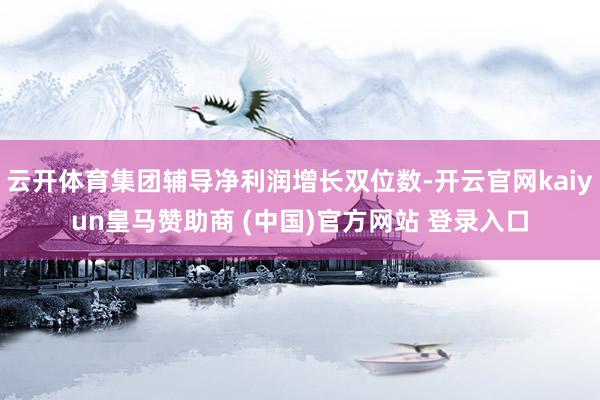 云开体育集团辅导净利润增长双位数-开云官网kaiyun皇马赞助商 (中国)官方网站 登录入口