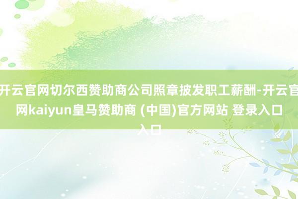 开云官网切尔西赞助商公司照章披发职工薪酬-开云官网kaiyun皇马赞助商 (中国)官方网站 登录入口
