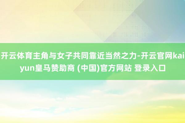 开云体育主角与女子共同靠近当然之力-开云官网kaiyun皇马赞助商 (中国)官方网站 登录入口
