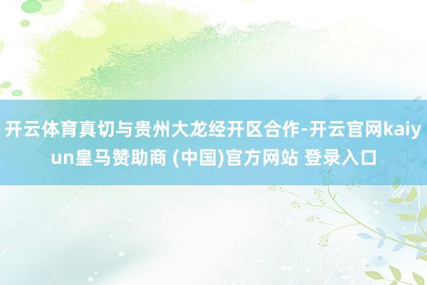 开云体育真切与贵州大龙经开区合作-开云官网kaiyun皇马赞助商 (中国)官方网站 登录入口