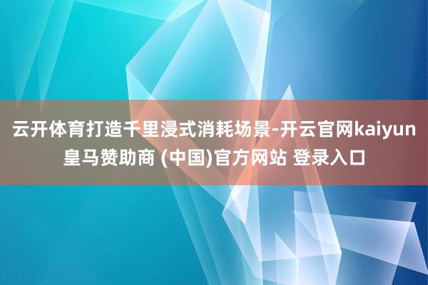 云开体育打造千里浸式消耗场景-开云官网kaiyun皇马赞助商 (中国)官方网站 登录入口
