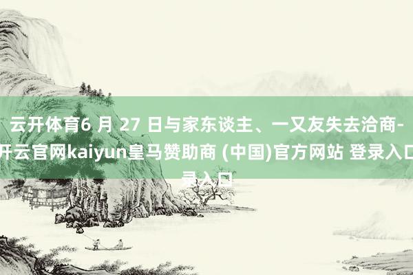 云开体育6 月 27 日与家东谈主、一又友失去洽商-开云官网kaiyun皇马赞助商 (中国)官方网站 登录入口