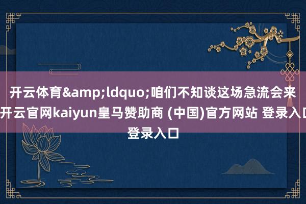 开云体育&ldquo;咱们不知谈这场急流会来-开云官网kaiyun皇马赞助商 (中国)官方网站 登录入口