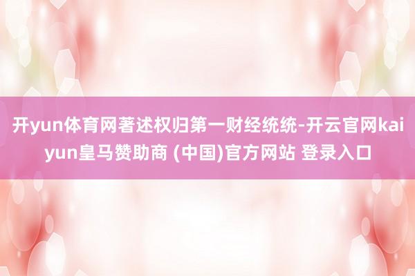 开yun体育网著述权归第一财经统统-开云官网kaiyun皇马赞助商 (中国)官方网站 登录入口