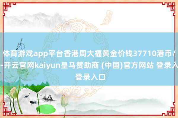 体育游戏app平台香港周大福黄金价钱37710港币/两-开云官网kaiyun皇马赞助商 (中国)官方网站 登录入口