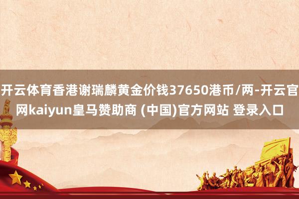 开云体育香港谢瑞麟黄金价钱37650港币/两-开云官网kaiyun皇马赞助商 (中国)官方网站 登录入口