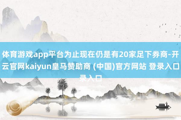 体育游戏app平台为止现在仍是有20家足下券商-开云官网kaiyun皇马赞助商 (中国)官方网站 登录入口