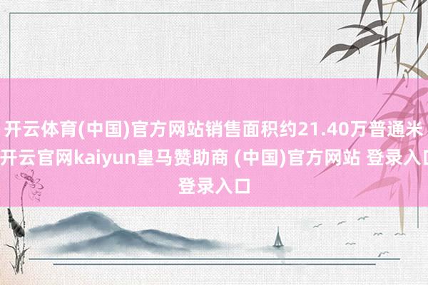 开云体育(中国)官方网站销售面积约21.40万普通米-开云官网kaiyun皇马赞助商 (中国)官方网站 登录入口