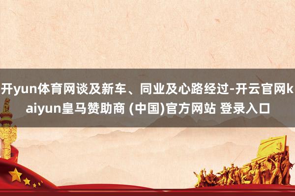 开yun体育网谈及新车、同业及心路经过-开云官网kaiyun皇马赞助商 (中国)官方网站 登录入口