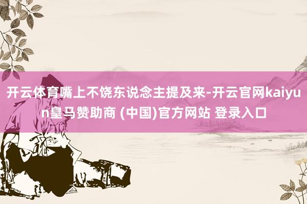 开云体育嘴上不饶东说念主提及来-开云官网kaiyun皇马赞助商 (中国)官方网站 登录入口