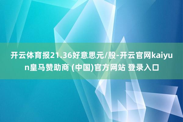 开云体育报21.36好意思元/股-开云官网kaiyun皇马赞助商 (中国)官方网站 登录入口