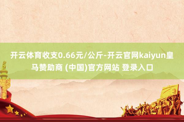 开云体育收支0.66元/公斤-开云官网kaiyun皇马赞助商 (中国)官方网站 登录入口
