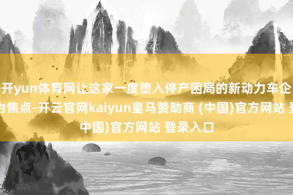 开yun体育网让这家一度堕入停产困局的新动力车企再度成为焦点-开云官网kaiyun皇马赞助商 (中国)官方网站 登录入口