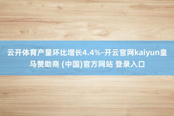 云开体育产量环比增长4.4%-开云官网kaiyun皇马赞助商 (中国)官方网站 登录入口