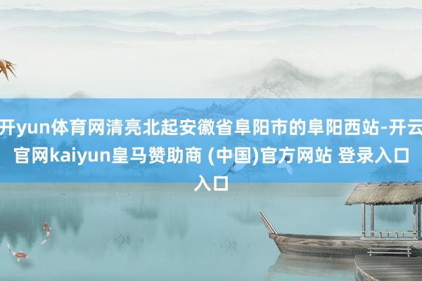 开yun体育网清亮北起安徽省阜阳市的阜阳西站-开云官网kaiyun皇马赞助商 (中国)官方网站 登录入口