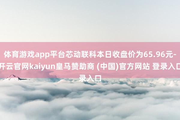 体育游戏app平台芯动联科本日收盘价为65.96元-开云官网kaiyun皇马赞助商 (中国)官方网站 登录入口