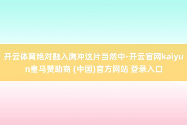 开云体育绝对融入腾冲这片当然中-开云官网kaiyun皇马赞助商 (中国)官方网站 登录入口