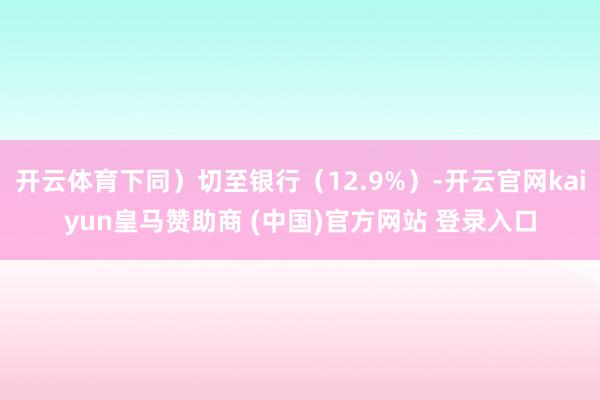 开云体育下同）切至银行（12.9%）-开云官网kaiyun皇马赞助商 (中国)官方网站 登录入口