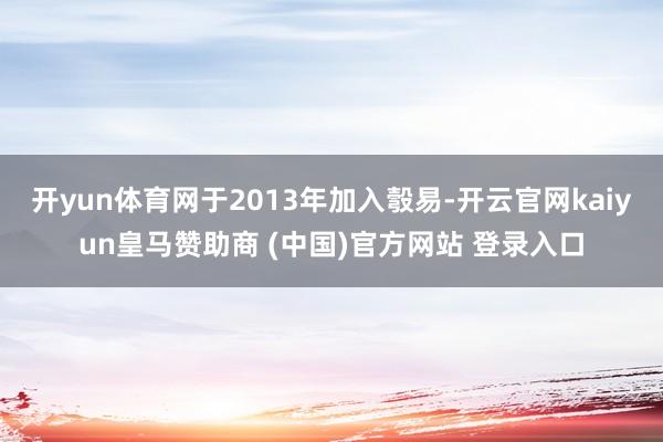 开yun体育网于2013年加入彀易-开云官网kaiyun皇马赞助商 (中国)官方网站 登录入口