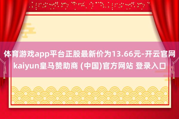 体育游戏app平台正股最新价为13.66元-开云官网kaiyun皇马赞助商 (中国)官方网站 登录入口
