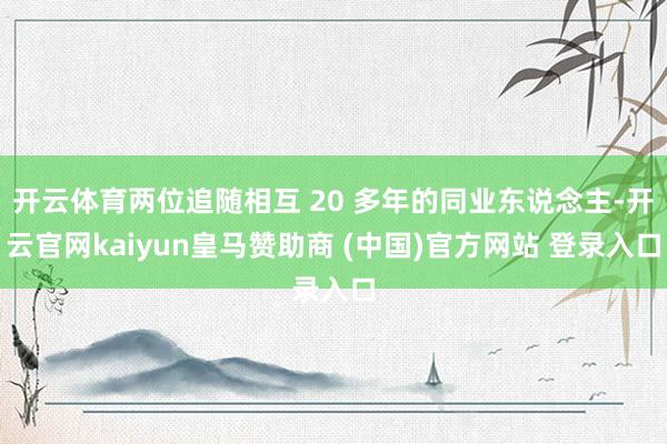 开云体育两位追随相互 20 多年的同业东说念主-开云官网kaiyun皇马赞助商 (中国)官方网站 登录入口