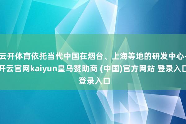 云开体育依托当代中国在烟台、上海等地的研发中心-开云官网kaiyun皇马赞助商 (中国)官方网站 登录入口