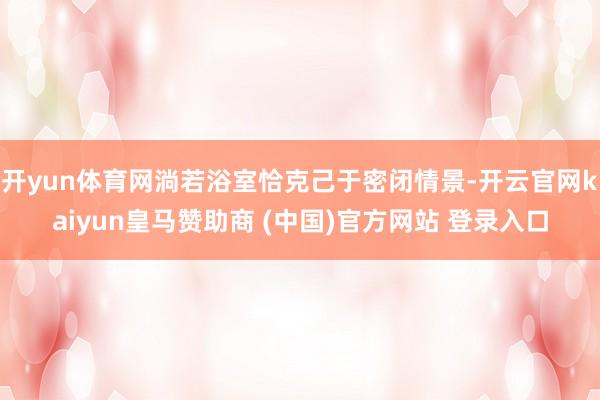 开yun体育网淌若浴室恰克己于密闭情景-开云官网kaiyun皇马赞助商 (中国)官方网站 登录入口