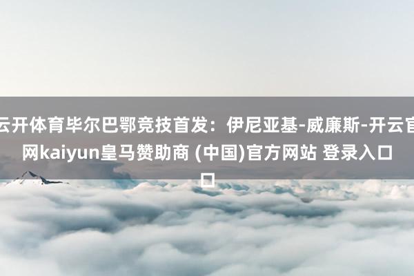 云开体育毕尔巴鄂竞技首发：伊尼亚基-威廉斯-开云官网kaiyun皇马赞助商 (中国)官方网站 登录入口