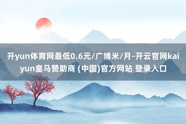 开yun体育网最低0.6元/广博米/月-开云官网kaiyun皇马赞助商 (中国)官方网站 登录入口