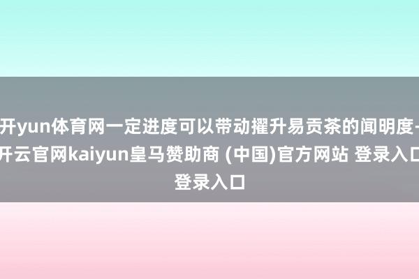 开yun体育网一定进度可以带动擢升易贡茶的闻明度-开云官网kaiyun皇马赞助商 (中国)官方网站 登录入口