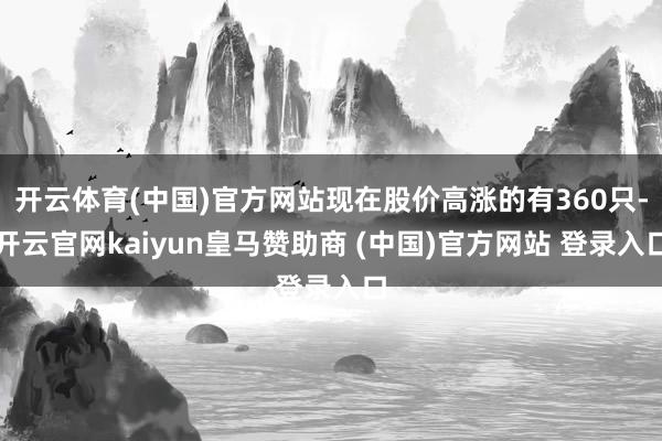 开云体育(中国)官方网站现在股价高涨的有360只-开云官网kaiyun皇马赞助商 (中国)官方网站 登录入口