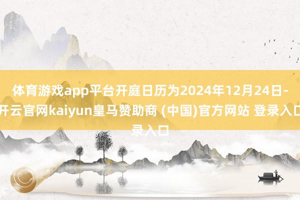 体育游戏app平台开庭日历为2024年12月24日-开云官网kaiyun皇马赞助商 (中国)官方网站 登录入口