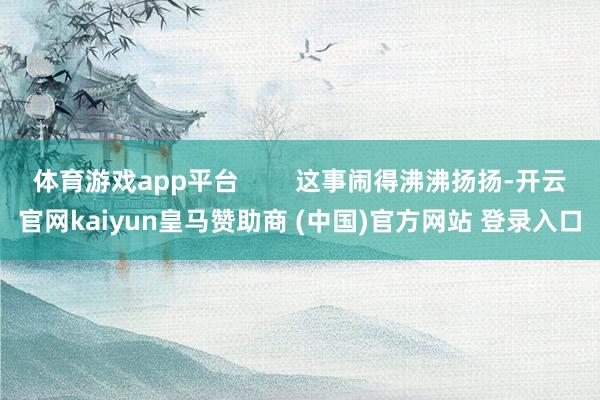体育游戏app平台        这事闹得沸沸扬扬-开云官网kaiyun皇马赞助商 (中国)官方网站 登录入口
