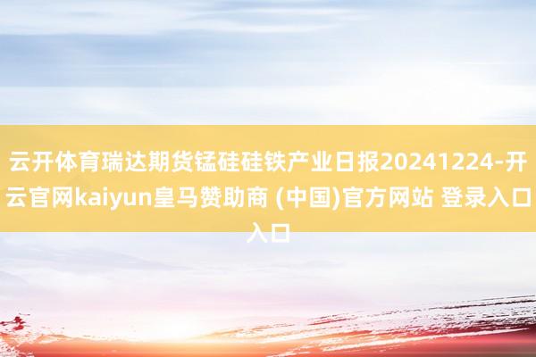 云开体育瑞达期货锰硅硅铁产业日报20241224-开云官网kaiyun皇马赞助商 (中国)官方网站 登录入口