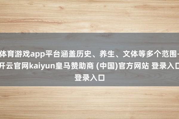 体育游戏app平台涵盖历史、养生、文体等多个范围-开云官网kaiyun皇马赞助商 (中国)官方网站 登录入口